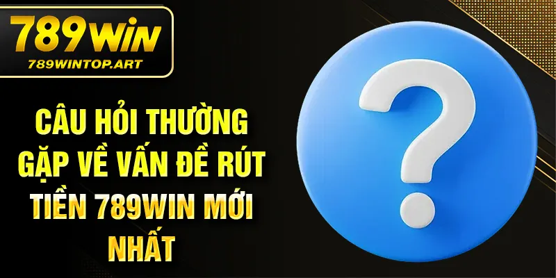 Câu hỏi thường gặp về vấn đề rút tiền 789Win mới nhất